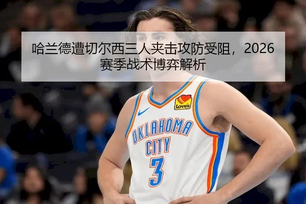 哈兰德遭切尔西三人夹击攻防受阻，2026赛季战术博弈解析